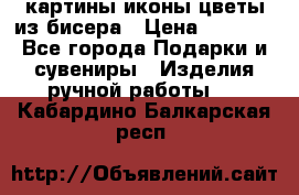 картины,иконы,цветы из бисера › Цена ­ 2 000 - Все города Подарки и сувениры » Изделия ручной работы   . Кабардино-Балкарская респ.